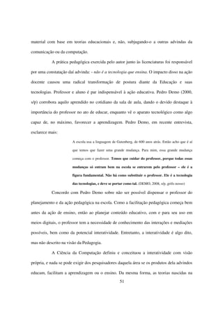 material com base em teorias educacionais e, não, subjugando-o a outras advindas da

comunicação ou da computação.

           A prática pedagógica exercida pelo autor junto às licenciaturas foi responsável

por uma constatação daí advinda: - não é a tecnologia que ensina. O impacto disso na ação

docente causou uma radical transformação de postura diante da Educação e suas

tecnologias. Professor e aluno é par indispensável à ação educativa. Pedro Demo (2000,

s/p) corrobora aquilo aprendido no cotidiano da sala de aula, dando o devido destaque à

importância do professor no ato de educar, enquanto vê o aparato tecnológico como algo

capaz de, no máximo, favorecer a aprendizagem. Pedro Demo, em recente entrevista,

esclarece mais:

                       A escola usa a linguagem de Gutenberg, de 600 anos atrás. Então acho que é aí

                       que temos que fazer uma grande mudança. Para mim, essa grande mudança

                       começa com o professor. Temos que cuidar do professor, porque todas essas

                       mudanças só entram bem na escola se entrarem pelo professor – ele é a

                       figura fundamental. Não há como substituir o professor. Ele é a tecnologia

                       das tecnologias, e deve se portar como tal. (DEMO, 2008, s/p, grifo nosso)

           Concordo com Pedro Demo sobre não ser possível dispensar o professor do

planejamento e da ação pedagógica na escola. Como a facilitação pedagógica começa bem

antes da ação de ensino, então ao planejar conteúdo educativo, com e para seu uso em

meios digitais, o professor tem a necessidade de conhecimento das interações e mediações

possíveis, bem como da potencial interatividade. Entretanto, a interatividade é algo dito,

mas não descrito na visão da Pedagogia.

           A Ciência da Computação definiu e conceituou a interatividade com visão

própria, e nada se pode exigir dos pesquisadores daquela área se os produtos dela advindos

educam, facilitam a aprendizagem ou o ensino. Da mesma forma, as teorias nascidas na
                                                      51
 