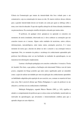 Ciência da Comunicação que tratam da interatividade têm foco voltado para o ato

comunicativo, seja na comunicação de massa ou não. Os marcos teóricos dessas ciências

para a questão interatividade devem ser levados em conta por quem se debruça sobre o

tema, com visão de educador. O que não significa abraçá-los de forma alienada, desdenhosa

ou preconceituosa. Na construção científica há tijolos colocados por muitas mãos.

           O professor, de qualquer nível, apropria-se ou apreende os conceitos em

momentos de teoria (estudando, observando etc.) e deve conhecer as conotações que tais

conceitos trazem em si mesmo. Alguns serão rotulados de tecnicistas, outros críticos,

informacionais, mercadológicos, entre tantas outras conotações possíveis. E é nesse

momento de teoria que a decisão de adotar ou não o conceito e sua conotação torna-se

importante. Pois, no momento da prática o arcabouço de conhecimento apreendido pelo

professor fará diferença entre ser um facilitador ou mediador da aprendizagem, ou um

transmissor de informações simplesmente.

           Lastrear a facilitação pedagógica em conceitos conhecidos é vivenciar a Teoria

de Ausubel. Pois bem, a que prática a facilitação está relacionada? Prática vem do Latim

pratice, originário do Grego prakitike que entre outros significados pode ser entendido

como: a ação de realizar um trabalho por meio da aplicação dos conhecimentos aprendidos

ou habilidades adquiridas pela repetição de um exercício, uso, costume ou maneira de fazer

uma coisa. Daí é possível afirmar que Prática Pedagógica é a ação do professor no ato

educativo, com base em seu conhecimento e habilidade.

           Mediação Pedagógica, segundo Marcos Masetto (2001, p. 145), significa a

atitude e o comportamento do professor que se coloca como um facilitador, incentivador ou

motivador da aprendizagem, que ativamente e intencionalmente colabora para que o

aprendiz chegue aos seus objetivos.
                                                  52
 