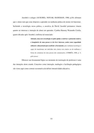 Ausubel e colegas (AUSUBEL; NOVAK; HANESIAN, 1980, p.54) afirmam

que o aluno tem que estar disposto a aprender ou nenhuma prática de ensino irá funcionar.

Incluindo a tecnologia nessa prática, a assertiva de David Ausubel permanece intacta

quanto ao interesse e intenção do aluno em aprender. Cynthia Harumy Watanabe Corrêa,

quatro décadas após Ausubel, confirma tal enunciado:

                        Ademais, uma nova tecnologia só pode ajudar a motivar o potencial criativo,

                        o imaginário de uma pessoa se ela tiver interesse, assim como capacidade

                        cultural e educacional para usufruir a ferramenta, pois nenhuma tecnologia é

                        capaz de transformar um indivíduo não criativo em criativo ou de melhorar a

                        forma de comunicar de uma pessoa não comunicativa. (CORRÊA, 2006, p. 4,

                        grifo nosso)

            Oferecer um ferramental lógico ao momento de teorização do professor é uma

das intenções deste estudo. Conceitos como interação, mediação e facilitação pedagógica

são vistos aqui como centrais na tentativa de definir interatividade educativa.




                                                      53
 
