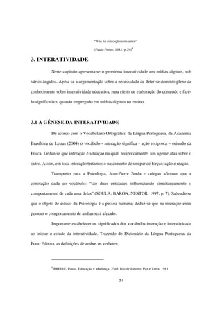 “Não há educação sem amor”

                                         (Paulo Freire, 1981, p.29)8

3. INTERATIVIDADE

           Neste capítulo apresenta-se o problema interatividade em mídias digitais, sob

vários ângulos. Apóia-se a argumentação sobre a necessidade de deter-se domínio pleno de

conhecimento sobre interatividade educativa, para efeito de elaboração do conteúdo e fazê-

lo significativo, quando empregado em mídias digitais no ensino.



3.1 A GÊNESE DA INTERATIVIDADE

           De acordo com o Vocabulário Ortográfico da Língua Portuguesa, da Academia

Brasileira de Letras (2004) o vocábulo - interação significa - ação recíproca – oriundo da

Física. Deduz-se que interação é situação na qual, reciprocamente, um agente atua sobre o

outro. Assim, em toda interação teríamos o nascimento de um par de forças: ação e reação.

           Transposto para a Psicologia, Jean-Pierre Soula e colegas afirmam que a

conotação dada ao vocábulo: “são duas entidades influenciando simultaneamente o

comportamento de cada uma delas” (SOULA; BARON; NESTOR, 1997, p. 7). Sabendo-se

que o objeto de estudo da Psicologia é a pessoa humana, deduz-se que na interação entre

pessoas o comportamento de ambas será afetado.

           Importante estabelecer os significados dos vocábulos interação e interatividade

ao iniciar o estudo da interatividade. Trazendo do Dicionário da Língua Portuguesa, da

Porto Editora, as definições de ambos os verbetes:




           8
               FREIRE, Paulo. Educação e Mudança. 3ª ed. Rio de Janeiro: Paz e Terra, 1981.


                                                          54
 