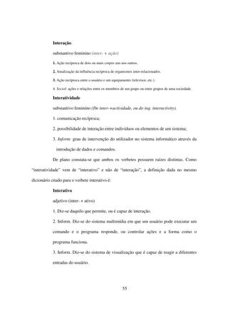 Interação

            substantivo feminino (inter- + ação)

            1. Ação recíproca de dois ou mais corpos uns nos outros.

            2. Atualização da influência recíproca de organismos inter-relacionados.

            3. Ação recíproca entre o usuário e um equipamento (televisor, etc.).

            4. Sociol: ações e relações entre os membros de um grupo ou entre grupos de uma sociedade.

            Interatividade

            substantivo feminino (De inter-+actividade, ou do ing. interactivity).

            1. comunicação recíproca;

            2. possibilidade de interação entre indivíduos ou elementos de um sistema;

            3. Inform: grau de intervenção do utilizador no sistema informático através da

              introdução de dados e comandos.

            De plano constata-se que ambos os verbetes possuem raízes distintas. Como

“interatividade” vem de “interativo” e não de “interação”, a definição dada no mesmo

dicionário citado para o verbete interativo é:

            Interativo

            adjetivo (inter- + ativo)

            1. Diz-se daquilo que permite, ou é capaz de interação.

            2. Inform. Diz-se do sistema multimídia em que um usuário pode executar um

            comando e o programa responde, ou controlar ações e a forma como o

            programa funciona.

            3. Inform. Diz-se do sistema de visualização que é capaz de reagir a diferentes

            entradas do usuário.




                                                          55
 