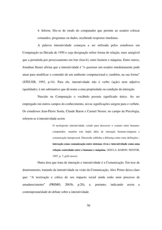 4. Inform. Diz-se do modo do computador que permite ao usuário colocar

           comandos, programas ou dados, recebendo respostas imediatas.

           A palavra interatividade começou a ser utilizada pelos estudiosos em

Computação na Década de 1950 e cuja designação refere forma de relação, mais amigável

que a permitida por processamento em lote (batch), entre homem e máquina. Entre outros,

Jonathan Steuer afirma que a interatividade é “o quantum um usuário imediatamente pode

atuar para modificar o conteúdo de um ambiente computacional e, também, na sua forma”

(STEUER, 1993, p.14). Para ele, interatividade não é verbo (ação) nem adjetivo

(qualidade); é um substantivo que dá nome a uma propriedade ou condição da interação.

           Nascido na Computação o vocábulo possuía significado único. Ao ser

empregado em outros campos do conhecimento, novas significações surgem para o verbete.

Os estudiosos Jean-Pierre Soula, Claude Baron e Carmel Nestor, no campo da Psicologia,

referem-se à interatividade assim:

                       O neologismo interatividade, criado para descrever o contato entre humano-

                       computador, mantém esta dupla idéia de interação humano-máquina e

                       comunicação interpessoal. Dieuzeide sublinha a diferença entre estas definições -

                       interação como comunicação entre sistemas vivos e interatividade como uma

                       relação controlada entre o humano e máquina. (SOULA; BARON; NESTOR,

                       1997, p. 7, grifo nosso)

           Outra área que trata de interação e interatividade é a Comunicação. Em tese de

doutoramento, tratando da interatividade na visão da Comunicação, Alex Primo deixa claro

que: “A teorização e crítica do seu impacto social ainda estão num processo de

amadurecimento”     (PRIMO,        2003b,         p.20),    e,   portanto,   indicando      assim     a

contemporaneidade do debate sobre a interatividade.



                                                           56
 
