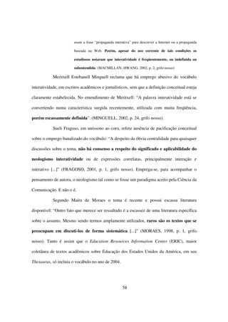 usam a frase “propaganda interativa” para descrever a Internet ou a propaganda

                       baseada na Web. Porém, apesar do uso corrente de tais condições os

                       estudiosos notaram que interatividade é freqüentemente, ou indefinida ou

                       subentendida. (MACMILLAN; HWANG, 2002, p. 2, grifo nosso)

           Meritxell Estebanell Minguell reclama que há emprego abusivo do vocábulo

interatividade, em escritos acadêmicos e jornalísticos, sem que a definição conceitual esteja

claramente estabelecida. No entendimento de Meritxell: “A palavra interatividade está se

convertendo numa característica surgida recentemente, utilizada com muita freqüência,

porém escassamente definida”. (MINGUELL, 2002, p. 24, grifo nosso).

           Sueli Fragoso, em uníssono ao coro, refere ausência de pacificação conceitual

sobre o emprego banalizado do vocábulo: “A despeito da óbvia centralidade para quaisquer

discussões sobre o tema, não há consenso a respeito do significado e aplicabilidade do

neologismo interatividade ou de expressões correlatas, principalmente interação e

interativo [...]” (FRAGOSO, 2001, p. 1, grifo nosso). Emprega-se, para acompanhar o

pensamento de autora, o neologismo tal como se fosse um paradigma aceito pela Ciência da

Comunicação. E não o é.

           Segundo Maíra de Moraes o tema é recente e possui escassa literatura

disponível: “Outro fato que merece ser ressaltado é a escassez de uma literatura específica

sobre o assunto. Mesmo sendo termos amplamente utilizados, raros são os textos que se

preocupam em discuti-los de forma sistemática [...]” (MORAES, 1998, p. 1, grifo

nosso). Tanto é assim que o Education Resources Information Center (ERIC), maior

coletânea de textos acadêmicos sobre Educação dos Estados Unidos da América, em seu

Thesaurus, só incluiu o vocábulo no ano de 2004.




                                                     58
 