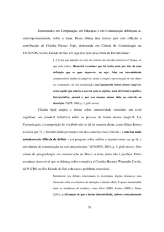 Doutorandos em Computação, em Educação e em Comunicação debruçam-se,

contemporaneamente, sobre o tema. Dessa última área traz-se para esta reflexão a

contribuição de Cláudia Presser Sepê, doutoranda em Ciência da Comunicação na

UNISINOS, no Rio Grande do Sul, em cuja tese (em curso) trata da Interatividade:

                       [...] E por que entendo ser esse movimento um interdito discursivo? Porque, ao

                       que tudo indica, Manovich reconhece que há muito mais por trás de uma

                       definição que se quer tecnicista; ou seja: falar em interatividade

                       compreenderia instâncias palpáveis, desde a simples representação de um objeto

                       no computador, até sua manipulação, mas igualmente outras menos tangíveis,

                       como aquilo que estaria a ocorrer com os sujeitos, num nível mais cognitivo,

                       interpretativo, pessoal e, por isso mesmo, menos afeto ao controle ou

                       descrição. (SEPÊ, 2006, p. 3, grifo nosso).

           Cláudia Sepê amplia o debate sobre interatividade incluindo, em nível

cognitivo, sua possível influência sobre as pessoas de forma menos tangível. Em

Comunicação, a transposição do vocábulo não se dá de maneira direta, como Klaus Jensen

assinala que “[...] interatividade permanece um dos conceitos mais centrais - e um dos mais

notoriamente difíceis de definir - em pesquisa sobre mídias computacionais em geral, e

em estudos de comunicação na web em particular.” (JENSEN, 2005, p, 3, grifo nosso). Nos

cursos de pós-graduação em comunicação no Brasil, o tema ainda não é pacífico. Outra

estudante desse nível que se debruça sobre a temática é Cynthia Harumy Watanabe Corrêa,

da PUCRS, no Rio Grande do Sul, e destaca o problema conceitual:

                       Geralmente nos debates relacionados às tecnologias digitais destaca-se uma

                       discussão sobre os conceitos de interação e interatividade. É quase unanimidade

                       entre os estudiosos da temática, como Silva (2000), Lemos (2002) e Primo

                       (2003), a afirmação de que o termo interatividade, embora constantemente



                                                       59
 