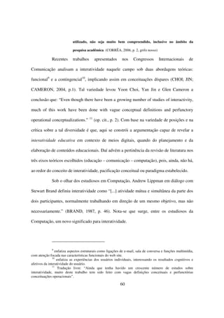 utilizado, não seja muito bem compreendido, inclusive no âmbito da

                            pesquisa acadêmica. (CORRÊA, 2006, p. 2, grifo nosso)

              Recentes      trabalhos        apresentados    nos     Congressos       Internacionais       de

Comunicação analisam a interatividade naquele campo sob duas abordagens teóricas:

funcional9 e a contingencial10, implicando assim em conceituações díspares (CHOI; JIN;

CAMERON, 2004, p.1). Tal variedade levou Yoon Choi, Yan Jin e Glen Cameron a

conclusão que: “Even though there have been a growing number of studies of interactivity,

much of this work have been done with vague conceptual definitions and perfunctory
                                        11
operational conceptualizations.”             (op. cit., p. 2). Com base na variedade de posições e na

crítica sobre a tal diversidade é que, aqui se constrói a argumentação capaz de revelar a

interatividade educativa em contexto de meios digitais, quando do planejamento e da

elaboração de conteúdos educacionais. Daí advém a pertinência da revisão de literatura nos

três eixos teóricos escolhidos (educação – comunicação – computação), pois, ainda, não há,

ao redor do conceito de interatividade, pacificação conceitual ou paradigma estabelecido.

              Sob o olhar dos estudiosos em Computação, Andrew Lippman em diálogo com

Stewart Brand definiu interatividade como “[...] atividade mútua e simultânea da parte dos

dois participantes, normalmente trabalhando em direção de um mesmo objetivo, mas não

necessariamente.” (BRAND, 1987, p. 46). Nota-se que surge, entre os estudiosos da

Computação, um novo significado para interatividade.




              9
                 enfatiza aspectos estruturais como ligações de e-mail, sala de conversa e funções multimídia,
com atenção focada nas características funcionais do web site.
               10
                  enfatiza as experiências dos usuários individuais, interessando os resultados cognitivos e
afetivos da interatividade do usuário.
               11
                   Tradução livre: “Ainda que tenha havido um crescente número de estudos sobre
interatividade, muito deste trabalho tem sido feito com vagas definições conceituais e perfunctórias
conceituações operacionais”.

                                                            60
 