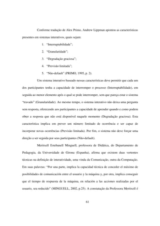 Conforme tradução de Alex Primo, Andrew Lippman apontou as características

presentes em sistemas interativos, quais sejam:

               1. “Interruptabilidade”;

               2. “Granularidade”;

               3. “Degradação graciosa”;

               4. “Previsão limitada”;

               5. “Não-default” (PRIMO, 1995, p. 2).

            Um sistema interativo baseado nessas características deve permitir que cada um

dos participantes tenha a capacidade de interromper o processo (Interruptabilidade), em

seguida ao menor elemento após o qual se pode interromper, sem que pareça estar o sistema

“travado” (Granularidade). Ao mesmo tempo, o sistema interativo não deixa uma pergunta

sem resposta, oferecendo aos participantes a capacidade de aprender quando e como podem

obter a resposta que não está disponível naquele momento (Degradação graciosa). Esta

característica implica em prever um número limitado de ocorrência e ser capaz de

incorporar novas ocorrências (Previsão limitada). Por fim, o sistema não deve forçar uma

direção a ser seguida por seus participantes (Não-default).

            Meritxell Estebanell Minguell, professora de Didática, do Departamento de

Pedagogia, da Universidade de Girona (Espanha), afirma que existem duas vertentes

técnicas na definição de interatividade, uma vinda da Comunicação, outra da Computação.

Em suas palavras: “Por una parte, implica la capacidad técnica de conceder el máximo de

posibilidades de comunicación entre el usuario y la máquina y, por otra, implica conseguir

que el tiempo de respuesta de la máquina, en relación a las acciones realizadas por el

usuario, sea reducido” (MINGUELL, 2002, p.25). A constatação da Professora Meritxell é



                                                   61
 