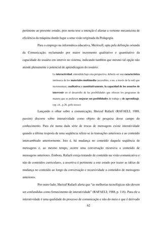 pertinente ao presente estudo, pois nesta tese a intenção é afastar a vertente mecanicista de

eficiência da máquina dando lugar a uma visão originada da Pedagogia.

              Para o emprego na informática educativa, Meritxell, opta pela definição oriunda

da Comunicação, reclamando por maior incremento qualitativo e quantitativo da

capacidade do usuário em intervir no sistema, indicando também que mesmo tal opção não

atende plenamente o potencial de aprendizagem do usuário:

                         La interactividad, entendida bajo esta perspectiva, debería ser una característica

                         intrínseca de los materiales multimedia (accesibles, o no, a través de la red) que

                         incrementase, cualitativa y cuantitativamente, la capacidad de los usuarios de

                         intervenir en el desarrollo de las posibilidades que ofrecen los programas de

                         manera que se pudiesen mejorar sus posibilidades de trabajo y de aprendizaje.

                         (op. cit., p.26, grifo nosso)

              Lançando o olhar sobre a comunicação, Sheizaf Rafaeli (RAFAELI, 1988,

passim) discorre sobre interatividade como objeto de pesquisa desse campo do

conhecimento. Para ele numa dada série de trocas de mensagens existe interatividade

quando a última resposta de uma seqüência refere-se às transações anteriores e ao conteúdo

intercambiado anteriormente. Isto é, há mudança no conteúdo daquela seqüência de

mensagens e, ao mesmo tempo, ocorre uma conversação recursiva a conteúdo de

mensagens anteriores. Embora, Rafaeli esteja tratando de conteúdo na visão comunicativa e

não de conteúdos curriculares, a assertiva é pertinente a este estudo por trazer as idéias de

mudança no conteúdo ao longo da conversação e recursividade a conteúdos de mensagens

anteriores.

              Por outro lado, Sheizaf Rafaeli alerta que “as melhorias tecnológicas não devem

ser confundidas como fornecimento de interatividade” (RAFAELI; 1988, p. 116). Para ele a

interatividade é uma qualidade do processo de comunicação e não do meio e que é derivado
                                                         62
 