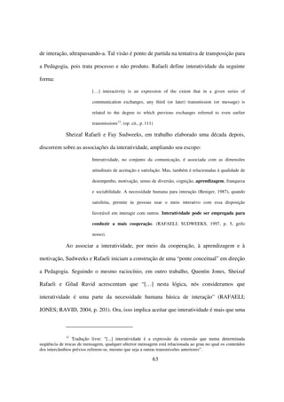 de interação, ultrapassando-a. Tal visão é ponto de partida na tentativa de transposição para

a Pedagogia, pois trata processo e não produto. Rafaeli define interatividade da seguinte

forma:

                          […] interactivity is an expression of the extent that in a given series of

                          communication exchanges, any third (or later) transmission (or message) is

                          related to the degree to which previous exchanges referred to even earlier

                          transmissions12. (op. cit., p. 111)

             Sheizaf Rafaeli e Fay Sudweeks, em trabalho elaborado uma década depois,

discorrem sobre as associações da interatividade, ampliando seu escopo:

                          Interatividade, no conjunto da comunicação, é associada com as dimensões

                          atitudinais de aceitação e satisfação. Mas, também é relacionadas à qualidade de

                          desempenho, motivação, senso de diversão, cognição, aprendizagem, franqueza

                          e sociabilidade. A necessidade humana para interação (Beniger, 1987), quando

                          satisfeita, permite às pessoas usar o meio interativo com essa disposição

                          favorável em interagir com outros. Interatividade pode ser empregada para

                          conduzir a mais cooperação. (RAFAELI; SUDWEEKS, 1997, p. 5, grifo

                          nosso).

             Ao associar a interatividade, por meio da cooperação, à aprendizagem e à

motivação, Sudweeks e Rafaeli iniciam a construção de uma “ponte conceitual” em direção

a Pedagogia. Seguindo o mesmo raciocínio, em outro trabalho, Quentin Jones, Sheizaf

Rafaeli e Gilad Ravid acrescentam que “[…] nesta lógica, nós consideramos que

interatividade é uma parte da necessidade humana básica de interação” (RAFAELI;

JONES; RAVID, 2004, p. 201). Ora, isso implica aceitar que interatividade é mais que uma



              12
                 Tradução livre: “[...] interatividade é a expressão da extensão que numa determinada
seqüência de trocas de mensagem, qualquer ulterior mensagem está relacionada ao grau no qual os conteúdos
dos intercâmbios prévios referem-se, mesmo que seja a outras transmissões anteriores”.

                                                            63
 