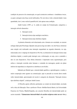 condição do processo de comunicação, no qual acontecem contínuas e simultâneas trocas,

as quais carregam uma força social unificadora. No seio dessa visão a interatividade é uma

quantidade, isto é, uma variável quantificável, não apenas uma condição.

           André Lemos (1997, p. 1), ainda no campo da Comunicação, categoriza a

interação sob três dimensões:

               1. Interação social;

               2. Interação técnica tipo analógico-mecânico;

               3. Interação técnica tipo eletrônico digital.

           A primeira dimensão está relacionada com o homem em sociedade, no mesmo

enfoque dado pela Psicologia. Quando uma pessoa liga um rádio e no dial busca sintonizar

uma estação está realizando uma interação enquadrada na segunda dimensão, ou seja,

relacionada com o emprego de dispositivos Por fim, na dimensão de interação técnica tipo

eletrônico digital, o usuário pode interagir com a informação, ou seja, com o conteúdo e

não só com dispositivos. Esta última dimensão é importante nesta argumentação, pois

enfoca a interação ocorrida entre humano e conteúdo da mensagem, pondo em plano

inferior de importância os dispositivos eletrônicos envolvidos.

           Sabendo por Rafaeli que a interatividade qualifica a aprendizagem e conduz a

maior cooperação entre agentes na comunicação, aqui se procede ao recorte deste estudo

sobre interatividade, aproximando tal recorte à categoria da dimensão “Interação técnica

tipo eletrônico digital”, criada por André Lemos.

           A Filosofia aporta reflexões pertinentes ao estudo da interatividade, recortada

sob a ótica da Educação. Para o professor Álvaro Abellán-García Barrio, da Universidade

Francisco de Vitoria, Madrid-Espanha, um conceito filosófico de interatividade pode ser

assim resumido: “Llamaremos interactividad a la acción recíproca entre un ser vivo y
                                                    64
 