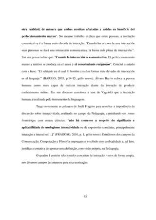 otra realidad, de manera que ambas resultan afectadas y unidas en beneficio del

perfeccionamiento mutuo”. No mesmo trabalho explica que entre pessoas, a interação

comunicativa é a forma mais elevada de interação: “Cuando los actores de una interacción

sean personas se dará una interacción comunicativa, la forma más plena de interacción.”.

Em seu pensar infere que: “Cuando la interacción es comunicativa, El perfeccionamiento

mutuo y unitivo se produce en el amor y el conocimiento recíprocos”. Concluí o estudo

com a frase: “El vehículo en el cual El hombre crea las formas más elevadas de interacción

es el lenguaje.” (BARRIO, 2003, p.14-15, grifo nosso). Álvaro Barrio coloca a pessoa

humana como mais capaz de realizar interação diante da intenção de produzir

conhecimento mútuo. Em seu discurso corrobora a tese de Vygotski que a interação

humana é realizada pelo instrumento da linguagem.

           Trago novamente as palavras de Sueli Fragoso para ressaltar a importância da

discussão sobre interatividade, realizada no campo da Pedagogia, caminhando em zonas

fronteiriças com outras ciências: “não há consenso a respeito do significado e

aplicabilidade do neologismo interatividade ou de expressões correlatas, principalmente

interação e interativo [...]” (FRAGOSO, 2001, p. 1, grifo nosso). Estudiosos dos campos da

Comunicação, Computação e Filosofia empregam o vocábulo com ambigüidade e, tal fato,

justifica a tentativa de apontar uma definição, com visão própria, na Pedagogia.

           O quadro 1 contém relacionados conceitos de interação, vistos de forma ampla,

nos diversos campos de interesse para esta teorização:




                                                  65
 