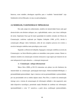 Interessa, neste trabalho, abordagem específica para o vocábulo “interatividade” cujo

fundamento está na Educação, ou seja, na ação pedagógica.



3.2 MODELOS, TAXONOMIAS E TIPOLOGIAS

           Em cada campo do conhecimento, modelos de interatividade foram cada qual

desenvolvidos com distintos enfoques; uns, a aplicabilidade, outros, com vistas à definição

do termo. Importante frisar que há maior quantidade de modelos oriundos da Ciência da

Comunicação, conforme explicado por Stephen Littlejohn (1988, p.153), devido à

comunicação albergar vários fenômenos, além de um complexo processo de eventos a

envolver interação simbólica tanto psicológica como social.

           Seguindo a reflexão de Littlejohn, linguagem e interação simbólica na teoria da

Comunicação e na Sócio-Histórica podem ser entendidas como pontos comuns. Dentre os

inúmeros modelos de comunicação existentes destacam-se aqui alguns por tratarem de um

ente indispensável à ação educativa – a interação interpessoal:

           A – Comunicação - enfoque informacional

           Marco Silva (2000, p.130-131) determina seis pilares (ou três binômios) da

interatividade na comunicação: participação-intervenção; bidirecionalidade-hibridação; e

permutabilidade-potencialidade. Aqui o interesse está na permutabilidade e potencialidade,

por sua proximidade com as mídias digitais atuais. Para Silva, o usuário da comunicação

interage com o sistema de armazenagem de informação múltiplo e não-sequencial, num

dado dispositivo tecnológico, permitindo ampla liberdade de combinar tais informações

(permutabilidade) e criar “n” narrativas a partir dessa combinação (potencialidade),




                                                   68
 