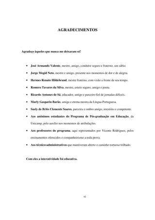 AGRADECIMENTOS




Agradeço àqueles que nunca me deixaram só!



   •   José Armando Valente, mestre, amigo, condutor seguro e fraterno, um sábio.

   •   Jorge Megid Neto, mestre e amigo, presente nos momentos de dor e de alegria.

   •   Hermes Renato Hildebrand, mestre fraterno, com visão a frente de seu tempo.

   •   Romero Tavares da Silva, mestre, esteio seguro, amigo e poeta.

   •   Ricardo Antunes de Sá, educador, amigo e parceiro fiel de jornadas difíceis.

   •   Marly Gasparin Barão, amiga e eterna mestra da Língua Portuguesa.

   •   Suely de Brito Clemente Soares, parceira e ombro amigo, irrestrito e competente.

   •   Aos anônimos estudantes do Programa de Pós-graduação em Educação, da

       Unicamp, pelo auxílio nos momentos de atribulações.

   •   Aos professores do programa, aqui representados por Vicente Rodriguez, pelos

       ensinamentos oferecidos e companheirismo a toda prova.

   •   Aos técnico-administrativos que mantiveram aberto o caminho tortuoso trilhado.



   Com eles a interatividade foi educativa.




                                                 vi
 