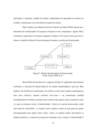 informação e responder a pedido do usuário, independente da capacidade do usuário em

escolher o método para isso ou da forma de reação do sistema.

           Outro modelo com enfoque tecnicista é descrito por Klaus Bruhn Jensen que o

denominou de interdisciplinar. O esquema é baseado em três componentes: Agente; Meio;

e Estrutura, organizados em formato triangular na Figura 9. Da mesma forma que Jens F.

Jensen, o modelo de Klaus B. Jensen permanece limitado a escolhas pré-determinadas.

                                                                             Agente




                                     Interatividade 3             Interatividade 1




                                               Interatividade 2
                                                                              Meios
                  Estrutura


                          Figura 9 - Modelo Interdisciplinar de Interatividade.
                                      Fonte: Jensen (2005, p. 6).


           Klaus Bruhn Jensen descreve o esquema da Figura 9, explicando cada elemento

constitutivo e cada tipo de interatividade de seu modelo interdisciplinar e para ele: Meio

(mídia) é um domínio da comunicação e da cultura na vida social; Agentes (agent/agency)

num senso inclusivo, incluem encontros face-a-face e de comunicação mediada

tecnologicamente; Estrutura (structure) pré-existente onde agentes sociais orientam-se entre

si e para as estruturas sociais. A Interatividade 1 refere-se à conexão meio-usuário, sendo

uma forma de seletividade - os usuários fazem seleções a partir de uma gama de opções

pré-programadas para operar numa sessão. Assim, os usuários podem personalizar as

próprias interfaces e a natureza de respectivas interações com o sistema. A Interatividade 2


                                                        75
 
