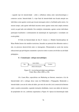 - segundo tipo de interatividade - cobre a influência mútua entre meios/tecnologias e

contextos sociais. Interatividade 3, o tipo final de interatividade tem focada atenção nos

indivíduos como agentes sociais que trocam mensagens entre si, facilitados pelos meios. Ao

mesmo tempo, cada agente individual encontra outros agentes numa mais ampla estrutura

social, na qual tudo está embutido. Em condições estruturadas, agentes sociais individuais

participam localmente e continuamente da manutenção de organizações e sociedades em

escala global.

            O Cubo da Interatividade de Jens F. Jensen e o Modelo Interdisciplinar de

Klaus Bruhn Jensen são modelos tecnicistas, baseados no potencial dos diferentes meios e

não, no processo desenvolvido entre os interagentes. Distanciando-se assim das teorias

educacionais que privilegiam exatamente o processo entre os atores envolvidos na atividade

pedagógica.

            E – Comunicação - enfoque mercadológico


                                   insere dados
                    Site                                    Usuário
                                 obtém informações

                     Figura 10 – Lei da Interatividade mercadológica.
                             Fonte: Ries e Ries (2001, p. 20).


            Al e Laura Ries, especialistas em Marketing na Internet, enunciam a Lei da

Interatividade sob o enfoque desse ramo da Publicidade e Propaganda. Reduzindo a

interatividade a um ato de coleta de dados, por meio de um sítio (site) comercial da Internet

onde o usuário-consumidor, seguindo instruções detalhadas, insere seus dados de interesse

do proprietário do site, conforme esquematiza a Figura 10. Apesar da denominação dada




                                                     76
 