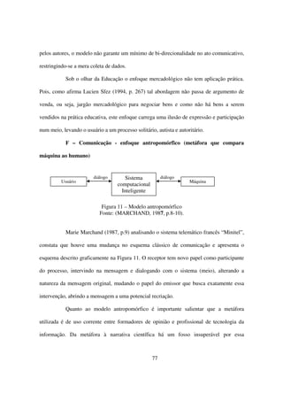 pelos autores, o modelo não garante um mínimo de bi-direcionalidade no ato comunicativo,

restringindo-se a mera coleta de dados.

           Sob o olhar da Educação o enfoque mercadológico não tem aplicação prática.

Pois, como afirma Lucien Sfez (1994, p. 267) tal abordagem não passa de argumento de

venda, ou seja, jargão mercadológico para negociar bens e como não há bens a serem

vendidos na prática educativa, este enfoque carrega uma ilusão de expressão e participação

num meio, levando o usuário a um processo solitário, autista e autoritário.

           F – Comunicação - enfoque antropomórfico (metáfora que compara

máquina ao humano)


                        diálogo       Sistema           diálogo
         Usuário                                                    Máquina
                                   computacional
                                     Inteligente

                            Figura 11 – Modelo antropomórfico
                           Fonte: (MARCHAND, 1987, p.8-10).


           Marie Marchand (1987, p.9) analisando o sistema telemático francês “Minitel”,

constata que houve uma mudança no esquema clássico de comunicação e apresenta o

esquema descrito graficamente na Figura 11. O receptor tem novo papel como participante

do processo, intervindo na mensagem e dialogando com o sistema (meio), alterando a

natureza da mensagem original, mudando o papel do emissor que busca exatamente essa

intervenção, abrindo a mensagem a uma potencial recriação.

           Quanto ao modelo antropomórfico é importante salientar que a metáfora

utilizada é de uso corrente entre formadores de opinião e profissional de tecnologia da

informação. Da metáfora à narrativa científica há um fosso insuperável por essa



                                                   77
 