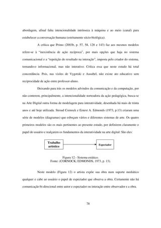 abordagem, afinal falta intencionalidade intrínseca à máquina e ao meio (canal) para

estabelecer a conversação humana (estritamente sócio-biológica).

           A crítica que Primo (2003b, p. 57, 58, 128 e 143) faz aos mesmos modelos

refere-se à “inexistência de ação recíproca”, por mais opções que haja no sistema

comunicacional e a “repetição do resultado na interação”, imposta pelo criador do sistema,

tornando-o informacional, mas não interativo. Crítica essa que neste estudo há total

concordância. Pois, nas visões de Vygotski e Ausubel, não existe ato educativo sem

reciprocidade de ação entre professor-aluno.

           Deixando para trás os modelos advindos da comunicação e da computação, por

não conterem, principalmente, a intencionalidade norteadora da ação pedagógica, busca-se

na Arte Digital outra forma de modelagem para interatividade, desenhada há mais de trinta

anos e até hoje utilizada. Stroud Cornock e Ernest A. Edmonds (1973, p.13) criaram uma

série de modelos (diagramas) que esboçam vários e diferentes sistemas de arte. Os quatro

primeiros modelos são os mais pertinentes ao presente estudo, por definirem claramente o

papel do usuário e realçarem os fundamentos da interatividade na arte digital: São eles:


                    Trabalho
                                                             Espectador
                    artístico


                               Figura 12 - Sistema estático.
                      Fonte: (CORNOCK; EDMONDS, 1973, p. 13).


           Neste modelo (Figura 12) o artista expõe sua obra num suporte mediático

qualquer e cabe ao usuário o papel de espectador que observa a obra. Certamente não há

comunicação bi-direcional entre autor e espectador ou interação entre observador e a obra.




                                                   78
 