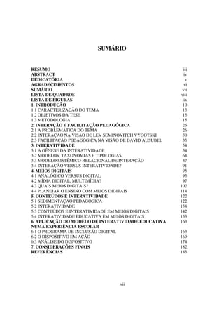 SUMÁRIO


RESUMO                                                  iii
ABSTRACT                                                 iv
DEDICATÓRIA                                               v
AGRADECIMENTOS                                           vi
SUMÁRIO                                                 vii
LISTA DE QUADROS                                       viii
LISTA DE FIGURAS                                         ix
1. INTRODUÇÃO                                           10
1.1 CARACTERIZAÇÃO DO TEMA                              13
1.2 OBJETIVOS DA TESE                                   15
1.3 METODOLOGIA                                         15
2. INTERAÇÃO E FACILITAÇÃO PEDAGÓGICA                   26
2.1 A PROBLEMÁTICA DO TEMA                              26
2.2 INTERAÇÃO NA VISÃO DE LEV SEMINOVITCH VYGOTSKI      30
2.3 FACILITAÇÃO PEDAGÓGICA NA VISÃO DE DAVID AUSUBEL    35
3. INTERATIVIDADE                                       54
3.1 A GÊNESE DA INTERATIVIDADE                          54
3.2 MODELOS, TAXONOMIAS E TIPOLOGIAS                    68
3.3 MODELO SISTÊMICO-RELACIONAL DE INTERAÇÃO            87
3.4 INTERAÇÃO VERSUS INTERATIVIDADE?                    91
4. MEIOS DIGITAIS                                       95
4.1 ANALÓGICO VERSUS DIGITAL                            95
4.2 MÍDIA DIGITAL, MULTIMÍDIA?                          97
4.3 QUAIS MEIOS DIGITAIS?                              102
4.4 PLANEJAR O ENSINO COM MEIOS DIGITAIS               114
5. CONTEÚDOS E INTERATIVIDADE                          122
5.1 SEDIMENTAÇÃO PEDAGÓGICA                            122
5.2 INTERATIVIDADE                                     138
5.3 CONTEÚDOS E INTERATIVIDADE EM MEIOS DIGITAIS       142
5.4 INTERATIVIDADE EDUCATIVA EM MEIOS DIGITAIS         153
6. APLICAÇÃO DO MODELO DE INTERATIVIDADE EDUCATIVA     163
NUMA EXPERIÊNCIA ESCOLAR
6.1 O PROGRAMA DE INCLUSÃO DIGITAL                     163
6.2 O DISPOSITIVO EM AÇÃO                              169
6.3 ANÁLISE DO DISPOSITIVO                             174
7. CONSIDERAÇÕES FINAIS                                182
REFERÊNCIAS                                            185




                                  vii
 