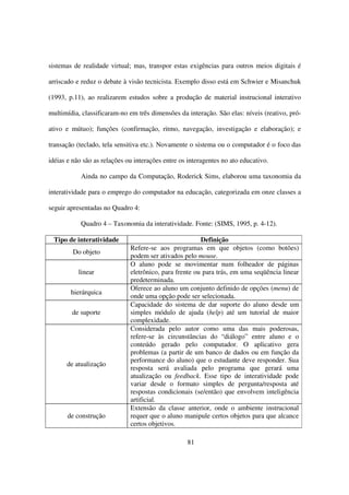 sistemas de realidade virtual; mas, transpor estas exigências para outros meios digitais é

arriscado e reduz o debate à visão tecnicista. Exemplo disso está em Schwier e Misanchuk

(1993, p.11), ao realizarem estudos sobre a produção de material instrucional interativo

multimídia, classificaram-no em três dimensões da interação. São elas: níveis (reativo, pró-

ativo e mútuo); funções (confirmação, ritmo, navegação, investigação e elaboração); e

transação (teclado, tela sensitiva etc.). Novamente o sistema ou o computador é o foco das

idéias e não são as relações ou interações entre os interagentes no ato educativo.

            Ainda no campo da Computação, Roderick Sims, elaborou uma taxonomia da

interatividade para o emprego do computador na educação, categorizada em onze classes a

seguir apresentadas no Quadro 4:

            Quadro 4 – Taxonomia da interatividade. Fonte: (SIMS, 1995, p. 4-12).

 Tipo de interatividade                                 Definição
                              Refere-se aos programas em que objetos (como botões)
         Do objeto
                              podem ser ativados pelo mouse.
                              O aluno pode se movimentar num folheador de páginas
           linear             eletrônico, para frente ou para trás, em uma seqüência linear
                              predeterminada.
                              Oferece ao aluno um conjunto definido de opções (menu) de
        hierárquica
                              onde uma opção pode ser selecionada.
                              Capacidade do sistema de dar suporte do aluno desde um
        de suporte            simples módulo de ajuda (help) até um tutorial de maior
                              complexidade.
                              Considerada pelo autor como uma das mais poderosas,
                              refere-se às circunstâncias do “diálogo” entre aluno e o
                              conteúdo gerado pelo computador. O aplicativo gera
                              problemas (a partir de um banco de dados ou em função da
                              performance do aluno) que o estudante deve responder. Sua
      de atualização
                              resposta será avaliada pelo programa que gerará uma
                              atualização ou feedback. Esse tipo de interatividade pode
                              variar desde o formato simples de pergunta/resposta até
                              respostas condicionais (se/então) que envolvem inteligência
                              artificial.
                              Extensão da classe anterior, onde o ambiente instrucional
       de construção          requer que o aluno manipule certos objetos para que alcance
                              certos objetivos.

                                                   81
 
