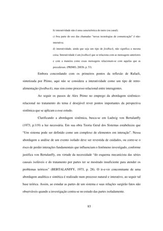 b) interatividade não é uma característica do meio (ou canal);

                       c) boa parte do uso das chamadas “novas tecnologias de comunicação” é não-

                       interativa;

                       d) interatividade, ainda que seja um tipo de feedback, não significa a mesma

                       coisa. Interatividade é um feedback que se relaciona com as mensagens anteriores

                       e com a maneira como essas mensagens relacionam-se com aquelas que as

                       precederam. (PRIMO, 2003b, p. 53)

           Embora concordando com os primeiros pontos da reflexão de Rafaeli,

sintetizada por Primo, aqui não se considera a interatividade como um tipo de retro-

alimentação (feedback), mas sim como processo relacional entre interagentes.

           Ao seguir os passos de Alex Primo no emprego da abordagem sistêmico-

relacional no tratamento do tema é desejável rever pontos importantes da perspectiva

sistêmica que se aplicam a esse estudo.

           Clarificando a abordagem sistêmica, busca-se em Ludwig von Bertalanffy

(1973, p.119) a luz necessária. Em sua obra Teoria Geral dos Sistemas estabeleceu que

“Um sistema pode ser definido como um complexo de elementos em interação”. Nessa

abordagem a análise de um evento isolado deve ser revestida de cuidados, ou corre-se o

risco de perder interações fundamentais que influenciam o fenômeno investigado, conforme

justifica von Bertalanffy, em virtude da necessidade “do esquema mecanicista das séries

causais isoláveis e do tratamento por partes ter se mostrado insuficiente para atender os

problemas teóricos” (BERTALANFFY, 1973, p. 28). O ir-e-vir concomitante de uma

abordagem analítica e sintética é realizado num processo natural e interativo, ao seguir tal

base teórica. Assim, ao estudar as partes de um sistema e suas relações surgirão fatos não

observáveis quando a investigação centra-se no estudo das partes isoladamente.



                                                       83
 