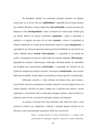Na abordagem sistêmica são enunciados princípios presentes em qualquer

sistema (op. cit., p. 61-63). São eles: eqüifinalidade - capacidade de um sistema alcançar

por caminhos diferentes o mesmo estado final; não-somatividade - a soma das partes não

ultrapassa o todo; interdependência - todos os elementos do sistema agem voltados para

um mesmo objetivo, de maneira coordenada; organização - remete à articulação, à

coerência e às ligações das partes de um todo; estrutura - refere-se à quantidade de

relações estabelecidas no sistema até um determinado instante de tempo; planejamento - a

capacidade de um sistema de apresentar algum grau de previsibilidade, de antevisão de um

estado, ambiente futuro; controle (auto-regulação) - a capacidade de um sistema em

avaliar o desempenho do processo, objetivando um resultado adequado; diferenciação -

capacidade dos sistemas à diferenciação e elaboração. Atividades globais são substituídas

por atividades mais especializadas; conectividade - a capacidade dos elementos de um

sistema de estabelecerem relações (conexões, associações); transformação - para executar

algum tipo de trabalho, sistemas abertos transformam os insumos que têm à sua disposição.

           Imbricando conceitos e visões advindas de distintas áreas, para estudar a

interatividade educativa na produção de conteúdos educativos em meios digitais têm-se um

sistema complexo. Dividi-lo em partes isoladas não é suficiente para analisar a devida

organização e características. Daí a escolha pela concepção sistêmica, capaz de observar o

fenômeno como um todo, em termos de interações, relações e de integração.

           Ao analisar a interação sob a ótica relacional, Alex Primo faz crítica à visão

tecnicista de teóricos que simplificam e reduzem a interação humana existente no ato

educativo, a uma visão puramente mecanicista. Sobre isso, escreveu ele:

                       Pensar a interação humana de forma transmissionista e a cognição como

                       processamento de informações simplifica o processo de maneira reducionista,


                                                    84
 