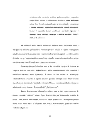 servindo de atalho para teorias tecnicistas igualarem cognição e computador,

                        comportamento humano e funcionamento informático. Como decorrência

                        natural dessa via equivocada, a educação (processo interativo por natureza)

                        é também reduzida à transmissão cumulativa de verdades indiscutíveis.

                        Ensinar é transmitir, treinar, condicionar, reproduzir. Aprender é

                        acumular, reagir conforme o esperado e também reproduzir. (PRIMO,

                        2003b, p. 75, grifo nosso)




           Se comunicar não é apenas transmitir e aprender não é só receber, então é

indispensável pensar a ação educativa como um processo no qual os sujeitos se engaja em

relação dinâmica (prática pedagógica) e transformadora (aprendizagem). Isso não significa

descartar a priori todas as práticas pedagógicas baseadas no paradigma estímulo-resposta,

mas sim avançar para além dele, com ele concorrentemente.

           Como a prática profissional do autor se deu em análise e projeto de sistemas, ao

longo de mais de vinte anos, impossível não pensar metaforicamente com conceitos e

constructos advindos dessa experiência. À análise de um sistema de informações

estruturado busca-se definir os agentes externos que irão interagir com o futuro sistema

(input/output), denominados “entidades externas”. O modo como tais entidades externas se

relacionarão com o sistema é denominado de “relacionamento”.

           Dentro do sistema de informações, o locus onde se dará o processamento de

dados é chamado “processo”, e outra figura desse arcabouço é denominada “depósito de

dados”, onde estarão armazenados os dados a serem processados. Um esquema gráfico

muito usado nessa área é o Diagrama de Contexto. Genericamente pode ser definido

conforme a figura 16:



                                                      85
 