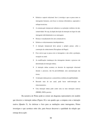 •   Enfatiza o aspecto relacional. Isto é, investiga o que se passa entre os

                             interagentes humanos, sem focar os sistemas informáticos, superando o

                             enfoque tecnicista;

                         •   A comunicação interpessoal submete-se ao princípio sistêmico da não-

                             somatividade. Ou seja, da dupla descrição da interação em lugar de cada

                             interagente individualmente ou as mensagens;

                         •   Destaca o encadeamento dos atos comunicativos;

                         •   Enfatiza os relacionamentos interdependentes;

                         •   A interação interpessoal deve pensar o próprio pensar, sobre a

                             construção do conhecimento (Psicogênese de Piaget);

                         •   Foco está no que se passa com os interagentes e não sobre a produção,

                             recepção ou canal;

                         •   As modificações (mudanças) dos interagentes durante o processo são

                             denominadas de interação mútua;

                         •   A interação mútua acontece no decorrer da negociação relacional

                             durante o processo, não há previsibilidade, nem automatização das

                             trocas;

                         •   A interação mútua possui a característica sistêmica da eqüifinalidade;

                         •   Havendo mais de um canal, pode haver multi-interação nos

                             relacionamentos;

                         •   Uma interação mútua pode conter uma ou mais interações reativas

                             (PRIMO, 2003b, passim).

           Da narrativa de Primo pode-se extrair um diagrama representativo do modelo

que descreve a interação mútua (Figura 18) e um quadro que a compara com a interação

reativa (Quadro 5). Ao deslocar o foco para as mediações entre interagentes, Primo

investigou o que acontece entre eles, para buscar descrever a qualidade da relação que

emerge dessa ação:

                                                    88
 