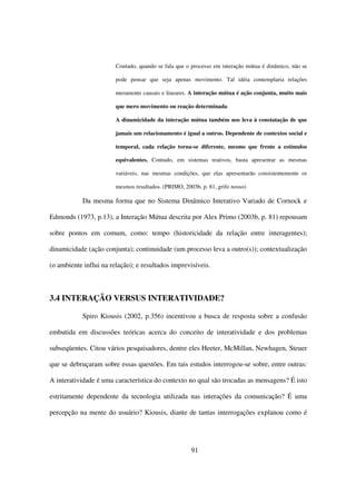 Contudo, quando se fala que o processo em interação mútua é dinâmico, não se

                        pode pensar que seja apenas movimento. Tal idéia contemplaria relações

                        meramente causais e lineares. A interação mútua é ação conjunta, muito mais

                        que mero movimento ou reação determinada.

                        A dinamicidade da interação mútua também nos leva à constatação de que

                        jamais um relacionamento é igual a outros. Dependente de contextos social e

                        temporal, cada relação torna-se diferente, mesmo que frente a estímulos

                        equivalentes. Contudo, em sistemas reativos, basta apresentar as mesmas

                        variáveis, nas mesmas condições, que elas apresentarão consistentemente os

                        mesmos resultados. (PRIMO, 2003b, p. 81, grifo nosso)

            Da mesma forma que no Sistema Dinâmico Interativo Variado de Cornock e

Edmonds (1973, p.13), a Interação Mútua descrita por Alex Primo (2003b, p. 81) repousam

sobre pontos em comum, como: tempo (historicidade da relação entre interagentes);

dinamicidade (ação conjunta); continuidade (um processo leva a outro(s)); contextualização

(o ambiente influi na relação); e resultados imprevisíveis.



3.4 INTERAÇÃO VERSUS INTERATIVIDADE?

            Spiro Kiousis (2002, p.356) incentivou a busca de resposta sobre a confusão

embutida em discussões teóricas acerca do conceito de interatividade e dos problemas

subseqüentes. Citou vários pesquisadores, dentre eles Heeter, McMillan, Newhagen, Steuer

que se debruçaram sobre essas questões. Em tais estudos interrogou-se sobre, entre outras:

A interatividade é uma característica do contexto no qual são trocadas as mensagens? É isto

estritamente dependente da tecnologia utilizada nas interações da comunicação? É uma

percepção na mente do usuário? Kiousis, diante de tantas interrogações explanou como é




                                                      91
 