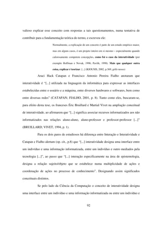 valioso explicar esse conceito com respostas a tais questionamentos, numa tentativa de

contribuir para a fundamentação teórica do termo, e escreveu ele:

                         Normalmente, a explicação de um conceito é parte de um estudo empírico maior,

                         mas em alguns casos, é um projeto inteiro em si mesmo – especialmente quando

                         calorosamente competem concepções, como foi o caso da interatividade (por

                         exemplo Hoffman e Novak, 1996; Pavlik, 1998). Mais que qualquer outra

                         coisa, explicar é teorizar. [...] (KIOUSIS, 2002, p.369, grifo nosso)

            Araci Hack Catapan e Francisco Antonio Pereira Fialho anotaram que

interatividade é “[...] utilizada na linguagem da informática para expressar as interfaces

estabelecidas entre o usuário e a máquina, entre diversos hardwares e softwares, bem como

entre diversas redes” (CATAPAN; FIALHO, 2001, p. 8). Tanto como eles, buscaram-se,

para efeito desta tese, os franceses Éric Bruillard e Martial Vivet na ampliação conceitual

de interatividade, ao afirmarem que “[...] significa associar recursos informatizados aos não

informatizados nas relações aluno-aluno, aluno-professor e professor-professor [...]”

(BRUILLARD; VIVET, 1994, p. 1).

            Para os dois pares de estudiosos há diferença entre Interação e Interatividade e

Catapan e Fialho alertam (op. cit., p.8) que “[...] interatividade designa uma interface entre

um indivíduo e uma informação informatizada, entre um indivíduo e outro mediados pela

tecnologia [...]”, ao passo que “[...] interação especificamente na área de epistemologia,

designa a relação sujeito/objeto que se estabelece numa multiplicidade de ações e

coordenação de ações no processo de conhecimento”. Designando assim significados

conceituais distintos.

            Se pelo lado da Ciência da Computação o conceito de interatividade designa

uma interface entre um indivíduo e uma informação informatizada ou entre um indivíduo e


                                                         92
 