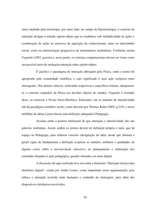 outro mediado pela tecnologia, por outro lado, no campo da Epistemologia, o conceito de

interação designa a relação sujeito-objeto que se estabelece sob multiplicidade de ações e

coordenação de ações no processo de aquisição do conhecimento, tanto no intercâmbio

social, como na interiorização progressiva de instrumentos mediadores. Conforme ensina

Vygotski (1987, passim) e, nesse ponto, os sistemas computacionais devem ser vistos como

um possível meio de mediação-interação entre sujeito-objeto.

           É pacífico o paradigma de interação albergado pela Física, onde o termo foi

apropriado pela comunidade científica, e cujo significado é uma ação recíproca entre

interagentes. Nas demais ciências, realizando respectivas e específicas leituras, adequaram-

se o conceito originário da Física aos devidos objetos de estudos. Vygotski é exemplo

disso, ao enunciar a Teoria Sócio-Histórica. Entretanto, em se tratando de interatividade

não há paradigma científico aceito, como descrito por Thomas Kuhn (2003, p.219), e nesse

turbilhão de idéias é justo buscar uma definição adequada à Pedagogia.

           Assumo então a postura intelectual de que interação e interatividade não são

palavras sinônimas. Assim, ambos os termos devem ter definição própria e mais, que há

espaço na Pedagogia, para elaborar conceito (designação da idéia, desde que abstrata e

geral) capaz de fundamentar a definição (explicar os sentidos, atributos e qualidades de

alguma coisa) sobre a interatividade educativa, no planejamento e elaboração dos

conteúdos dirigidos à ação pedagógica, quando ofertados em meio digital.

           A discussão até aqui realizada leva em conta a dimensão “Interação técnica tipo

eletrônico digital”, criada por André Lemos, como importante nesta argumentação, pois

enfoca a interação ocorrida entre humanos e conteúdo da mensagem, para além dos

dispositivos eletrônicos envolvidos.



                                                  93
 