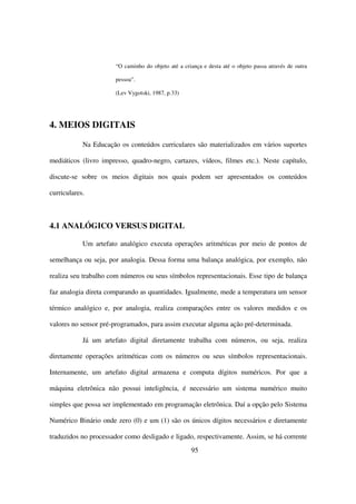 “O caminho do objeto até a criança e desta até o objeto passa através de outra

                       pessoa”.

                       (Lev Vygotski, 1987, p.33)




4. MEIOS DIGITAIS

            Na Educação os conteúdos curriculares são materializados em vários suportes

mediáticos (livro impresso, quadro-negro, cartazes, vídeos, filmes etc.). Neste capítulo,

discute-se sobre os meios digitais nos quais podem ser apresentados os conteúdos

curriculares.



4.1 ANALÓGICO VERSUS DIGITAL

            Um artefato analógico executa operações aritméticas por meio de pontos de

semelhança ou seja, por analogia. Dessa forma uma balança analógica, por exemplo, não

realiza seu trabalho com números ou seus símbolos representacionais. Esse tipo de balança

faz analogia direta comparando as quantidades. Igualmente, mede a temperatura um sensor

térmico analógico e, por analogia, realiza comparações entre os valores medidos e os

valores no sensor pré-programados, para assim executar alguma ação pré-determinada.

            Já um artefato digital diretamente trabalha com números, ou seja, realiza

diretamente operações aritméticas com os números ou seus símbolos representacionais.

Internamente, um artefato digital armazena e computa dígitos numéricos. Por que a

máquina eletrônica não possui inteligência, é necessário um sistema numérico muito

simples que possa ser implementado em programação eletrônica. Daí a opção pelo Sistema

Numérico Binário onde zero (0) e um (1) são os únicos dígitos necessários e diretamente

traduzidos no processador como desligado e ligado, respectivamente. Assim, se há corrente
                                                     95
 