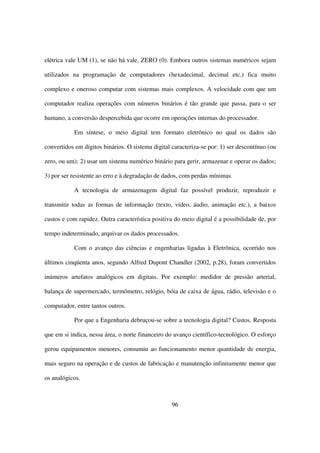 elétrica vale UM (1), se não há vale, ZERO (0). Embora outros sistemas numéricos sejam

utilizados na programação de computadores (hexadecimal, decimal etc.) fica muito

complexo e oneroso computar com sistemas mais complexos. A velocidade com que um

computador realiza operações com números binários é tão grande que passa, para o ser

humano, a conversão despercebida que ocorre em operações internas do processador.

           Em síntese, o meio digital tem formato eletrônico no qual os dados são

convertidos em dígitos binários. O sistema digital caracteriza-se por: 1) ser descontínuo (ou

zero, ou um); 2) usar um sistema numérico binário para gerir, armazenar e operar os dados;

3) por ser resistente ao erro e à degradação de dados, com perdas mínimas.

           A tecnologia de armazenagem digital faz possível produzir, reproduzir e

transmitir todas as formas de informação (texto, vídeo, áudio, animação etc.), a baixos

custos e com rapidez. Outra característica positiva do meio digital é a possibilidade de, por

tempo indeterminado, arquivar os dados processados.

           Com o avanço das ciências e engenharias ligadas à Eletrônica, ocorrido nos

últimos cinqüenta anos, segundo Alfred Dupont Chandler (2002, p.28), foram convertidos

inúmeros artefatos analógicos em digitais. Por exemplo: medidor de pressão arterial,

balança de supermercado, termômetro, relógio, bóia de caixa de água, rádio, televisão e o

computador, entre tantos outros.

           Por que a Engenharia debruçou-se sobre a tecnologia digital? Custos. Resposta

que em si indica, nessa área, o norte financeiro do avanço científico-tecnológico. O esforço

gerou equipamentos menores, consumiu ao funcionamento menor quantidade de energia,

mais seguro na operação e de custos de fabricação e manutenção infinitamente menor que

os analógicos.



                                                   96
 
