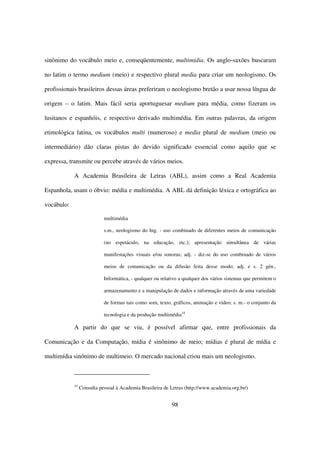 sinônimo do vocábulo meio e, conseqüentemente, multimídia. Os anglo-saxões buscaram

no latim o termo medium (meio) e respectivo plural media para criar um neologismo. Os

profissionais brasileiros dessas áreas preferiram o neologismo bretão a usar nossa língua de

origem – o latim. Mais fácil seria aportuguesar medium para média, como fizeram os

lusitanos e espanhóis, e respectivo derivado multimédia. Em outras palavras, da origem

etimológica latina, os vocábulos multi (numeroso) e media plural de medium (meio ou

intermediário) dão claras pistas do devido significado essencial como aquilo que se

expressa, transmite ou percebe através de vários meios.

            A Academia Brasileira de Letras (ABL), assim como a Real Academia

Espanhola, usam o óbvio: média e multimédia. A ABL dá definição léxica e ortográfica ao

vocábulo:

                            multimédia

                            s.m., neologismo do Ing. - uso combinado de diferentes meios de comunicação

                            (no espetáculo, na educação, etc.); apresentação simultânea de várias

                            manifestações visuais e/ou sonoras; adj. - diz-se do uso combinado de vários

                            meios de comunicação ou da difusão feita desse modo; adj. e s. 2 gén.,

                            Informática, - qualquer ou relativo a qualquer dos vários sistemas que permitem o

                            armazenamento e a manipulação de dados e informação através de uma variedade

                            de formas tais como som, texto, gráficos, animação e vídeo; s. m.- o conjunto da

                            tecnologia e da produção multimédia14

            A partir do que se viu, é possível afirmar que, entre profissionais da

Comunicação e da Computação, mídia é sinônimo de meio; mídias é plural de mídia e

multimídia sinônimo de multimeio. O mercado nacional criou mais um neologismo.



            14
                 Consulta pessoal à Academia Brasileira de Letras (http://www.academia.org.br/)


                                                            98
 