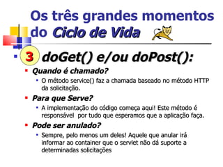 Os três grandes momentos do  Ciclo   de   Vida doGet() e/ou doPost(): Quando é chamado? O método service() faz a chamada baseado no método HTTP da solicitação. Para que Serve? A implementação do código começa aqui! Este método é responsável  por tudo que esperamos que a aplicação faça. Pode ser anulado? Sempre, pelo menos um deles! Aquele que anular irá informar ao container que o servlet não dá suporte a determinadas solicitações 3 