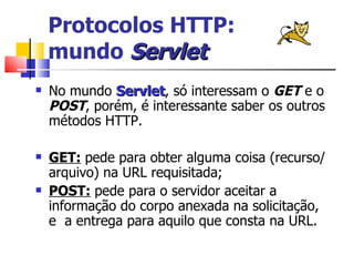 Protocolos HTTP:  mundo  Servlet No mundo  Servlet , só interessam o  GET  e o  POST , porém, é interessante saber os outros métodos HTTP. GET:   pede para obter alguma coisa (recurso/arquivo) na URL requisitada; POST:   pede para o servidor aceitar a informação do corpo anexada na solicitação, e  a entrega para aquilo que consta na URL. 