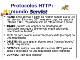 Protocolos HTTP:  mundo  Servlet HEAD:  pede apenas a parte do header daquilo que o GET vai retornar. É como o GET, mas sem corpo na resposta. Informa a URL requisitada sem de fato retornar a coisa; TRACE:  solicita um loopback da mensagem de solicitação, para que o cliente veja o que está sendo recebido do outro lado; PUT:  diz para colocar a informação anexada (o corpo) na URL requisitada; DELETE:  diz para apagar alguma coisa (recurso/arquivo) na URL requisitada; OPTIONS:  solicita uma lista de métodos HTTP para os quais a solicitação na URL requisitada pode responder CONNECT:  diz para conectar 