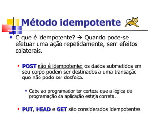 Método idempotente O que é idempotente?    Quando pode-se efetuar uma ação repetidamente, sem efeitos colaterais. POST   não é idempotente:  os dados submetidos em seu corpo podem ser destinados a uma transação que não pode ser desfeita.  Cabe ao programador ter certeza que a lógica de programação da aplicação esteja correta. PUT ,  HEAD  e  GET  são considerados idempotentes 