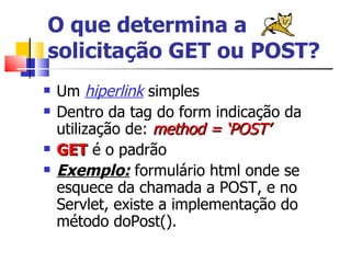 O que determina a solicitação GET ou POST? Um  hiperlink  simples Dentro da tag do form indicação da utilização de:  method = ‘POST’ GET  é o padrão Exemplo:  formulário html onde se esquece da chamada a POST, e no Servlet, existe a implementação do método doPost(). 
