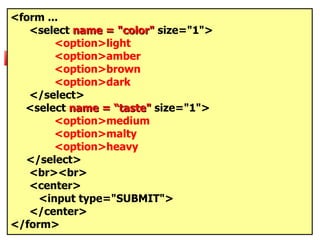 <form ... <select  name = "color"  size="1"> <option>light <option>amber <option>brown <option>dark </select>   <select  name = “taste"  size="1"> <option>medium <option>malty <option>heavy </select> <br><br>  <center> <input type="SUBMIT"> </center> </form> 