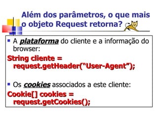Além dos parâmetros, o que mais o objeto Request retorna? A  plataforma  do cliente e a informação do browser: String cliente = request.getHeader(“User-Agent”); Os  cookies  associados a este cliente: Cookie[] cookies = request.getCookies(); 