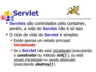 Servlet Servlets  são controlados pelo container, porém, a vida do  Servlet  não é só isso O ciclo de vida do  Servlet  é simples: Existe apenas um estado principal:  Inicializado Se o  Servlet  não está  inicializado  (executando o  construtor  ou método  init()   ), ou está  sendo inicializado  ou  sendo destruído  (executando  destroy()  ) 