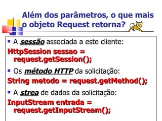 Além dos parâmetros, o que mais o objeto Request retorna? A  sessão  associada a este cliente: HttpSession sessao = request.getSession(); Os  método HTTP  da solicitação: String metodo = request.getMethod(); A  strea  de dados da solicitação: InputStream entrada = request.getInputStream(); 