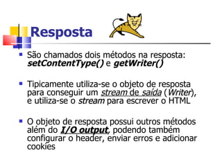 Resposta São chamados dois métodos na resposta:  setContentType()  e  getWriter() Tipicamente utiliza-se o objeto de resposta para conseguir um  stream  de  saída  ( Writer ), e utiliza-se o  stream  para escrever o HTML O objeto de resposta possui outros métodos além do  I/O output ,  podendo também configurar o header, enviar erros e adicionar cookies 