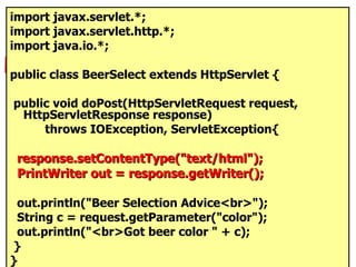 import javax.servlet.*; import javax.servlet.http.*; import java.io.*; public class BeerSelect extends HttpServlet { public void doPost(HttpServletRequest request, HttpServletResponse response) throws IOException, ServletException{ response.setContentType("text/html"); PrintWriter out = response.getWriter(); out.println("Beer Selection Advice<br>"); String c = request.getParameter("color"); out.println("<br>Got beer color " + c); } } 