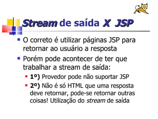 Stream  de saída  X   JSP O correto é utilizar páginas JSP para retornar ao usuário a resposta Porém pode acontecer de ter que trabalhar a stream de saída: 1º)  Provedor pode não suportar JSP 2º)  Não é só HTML que uma resposta deve retornar, pode-se retornar outras coisas! Utilização do  stream  de saída 