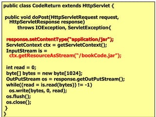 public class CodeReturn extends HttpServlet { public void doPost(HttpServletRequest request, HttpServletResponse response) throws IOException, ServletException{ response.setContentType(“application/jar"); ServletContext ctx = getServletContext(); InputStream is =  ctx.getResourceAsStream(“/bookCode.jar”); int read = 0;  byte[] bytes = new byte[1024]; OutPutStream os = response.getOutPutStream(); while((read = is.read(bytes)) != -1) os.write(bytes, 0, read); os.flush(); os.close(); } } 