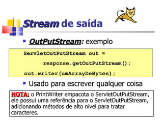 Stream  de saída OutPutStream :  exemplo Usado para escrever qualquer coisa ServletOutPutStream  out =  response. getOutPutStream() ; out.writer(umArrayDeBytes); NOTA:  o PrintWriter empacota o ServletOutPutStream, ele possui uma referência para o ServletOutPutStream, adicionando métodos de alto nível para tratar caracteres. 