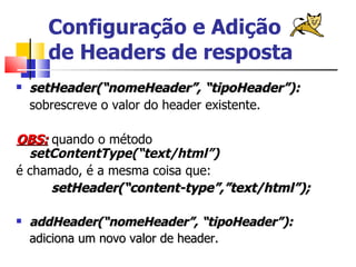 Configuração e Adição de Headers de resposta setHeader(“nomeHeader”, “tipoHeader”): sobrescreve o valor do header existente. OBS:  quando o método  setContentType(“text/html”) é chamado, é a mesma coisa que: setHeader(“content-type”,”text/html”); addHeader(“nomeHeader”, “tipoHeader”): adiciona um novo valor de header. 