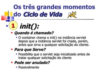 Os três grandes momentos do  Ciclo   de   Vida init(): Quando é chamado? O container chama o init() na instância servlet depois que a instância servlet foi criada, porém, antes que sirva a qualquer solicitação do cliente. Para que Serve? Possibilita que o servlet seja inicializado antes de tratar qualquer solicitação do cliente Pode ser anulado? Possivelmente 1 