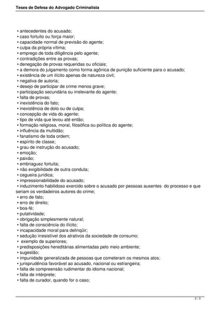 Teses de Defesa do Advogado Criminalista
• antecedentes do acusado;
• caso fortuito ou força maior;
• capacidade normal de previsão do agente;
• culpa da própria vítima;
• emprego de toda diligência pelo agente;
• contradições entre as provas;
• denegação de provas requeridas ou oficiais;
• a demora do julgamento como forma agônica de punição suficiente para o acusado;
• existência de um ilícito apenas de natureza civil;
• negativa de autoria;
• desejo de participar de crime menos grave;
• participação secundária ou irrelevante do agente;
• falta de provas;
• inexistência do fato;
• inexistência de dolo ou de culpa;
• concepção de vida do agente;
• tipo de vida que levou até então;
• formação religiosa, moral, filosófica ou política do agente;
• influência da multidão;
• fanatismo de toda ordem;
• espírito de classe;
• grau de instrução do acusado;
• emoção;
• paixão;
• embriaguez fortuita;
• não exigibilidade de outra conduta;
• cegueira jurídica;
• impressionabilidade do acusado;
• induzimento habilidoso exercido sobre o acusado por pessoas ausentes do processo e que
seriam os verdadeiros autores do crime;
• erro de fato;
• erro de direito;
• boa-fé;
• putatividade;
• obrigação simplesmente natural;
• falta de consciência do ilícito;
• incapacidade moral para delinqüir;
• sedução irresistível dos atrativos da sociedade de consumo;
• exemplo de superiores;
• predisposições hereditárias alimentadas pelo meio ambiente;
• sugestão;
• impunidade generalizada de pessoas que cometeram os mesmos atos;
• jurisprudência favorável ao acusado, nacional ou estrangeira;
• falta de compreensão rudimentar do idioma nacional;
• falta de intérprete;
• falta de curador, quando for o caso;
2 / 3
 