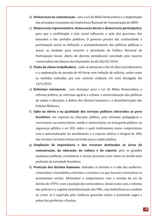 10
b) Democracia na comunicação, com a Lei da Mídia Democrática e a implantação
das principais resoluções da Conferência Nacional de Comunicação de 2009;
c) Democracia representativa, democracia direta e democracia participativa,
para que a mobilização e luta social influencie a ação dos governos, das
bancadas e dos partidos políticos. O governo precisa dar continuidade à
participação social na definição e acompanhamento das políticas públicas e
tomar as medidas para reverter a derrubada da Política Nacional de
Participação Social, objeto de decreto presidencial cancelado pela maioria
conservadora da Câmara dos Deputados no dia 28/10/ 2014;
d) Pauta da classe trabalhadora, onde se destacam o fim do fator previdenciário
e a implantação da jornada de 40 horas sem redução de salários, assim como
as medidas indicadas por seis centrais sindicais em nota divulgada dia
13/1/2015;
e) Reformas estruturais, com destaque para a Lei da Mídia Democrática, a
reforma política, as reformas agrária e urbana, a universalização das políticas
de saúde e educação, a defesa dos direitos humanos e a desmilitarização das
Polícias Militares;
f) Salto na oferta e na qualidade dos serviços públicos oferecidos ao povo
brasileiro, em especial na educação pública, com reformas pedagógicas e
curriculares no ensino básico, médio e universitário; no transporte público; na
segurança pública e no SUS, sobre o qual reafirmamos nosso compromisso
com a universalização do atendimento e o repasse efetivo e integral de 10%
das receitas correntes brutas da União para a saúde pública;
g) Ampliação da importância e dos recursos destinados às áreas da
comunicação, da educação, da cultura e do esporte, pois as grandes
mudanças políticas, econômicas e sociais precisam criar raízes no tecido mais
profundo da sociedade brasileira;
h) Proteção dos direitos humanos: defender os direitos e a vida das mulheres,
criminalizar a homofobia, enfrentar o racismo e os que buscam criminalizar os
movimentos sociais. Afirmamos o compromisso com a revisão da Lei da
Anistia de 1979 e com a punição dos torturadores. Assim como com a reforma
das polícias e a urgente desmilitarização das PMs, cuja ineficiência no combate
ao crime só é superada pela violência genocida contra a juventude negra e
pobre das periferias e favelas;
 